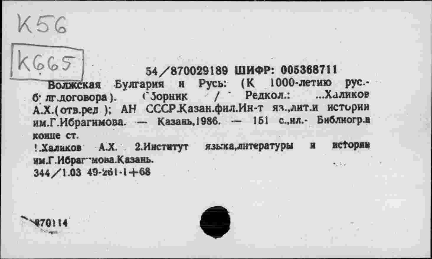 ﻿к те
VD'0'- j	54/870029189 ШИФР: 005368711
Волжская Булгария и Русь: (К 1000-летию рус.-б’лг.договора ).	сборник / ’ Редкол.: ...Халиков
А.Х.(отв.ред ); АН СССРКазан.фил.Ин-т яз.,лит.и истории им.Г.Ибрагимова. — Казань, 1986. — 151 с.,ил.- Библиогр.в
конце ст.
! .Халиков А.Х. 2.Ииститут	языка,литературы	и истории
ям.Г. Ибрагмова.Казань.
344/1.03 49-261-1+68
*к'ч670Н4